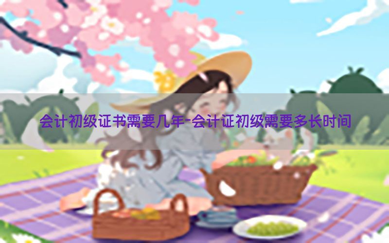 会计初级证书需要几年-会计证初级需要多长时间