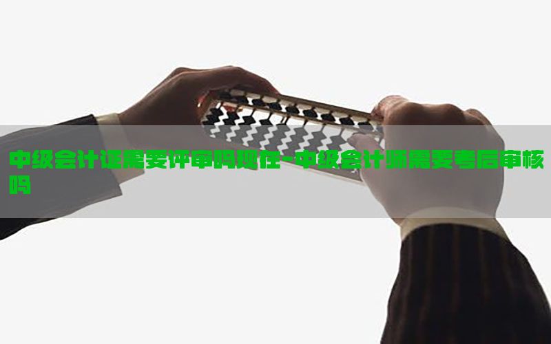 中级会计证需要评审吗现在-中级会计师需要考后审核吗
