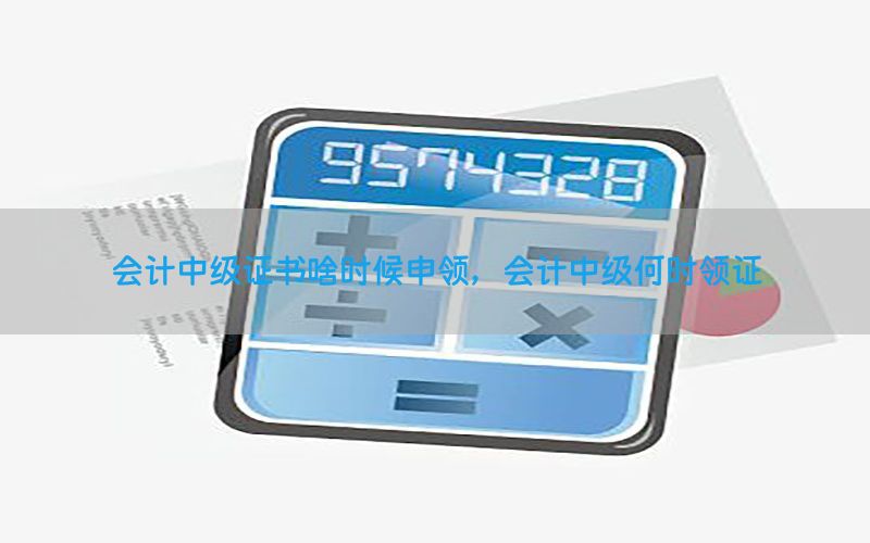 会计中级证书啥时候申领，会计中级何时领证