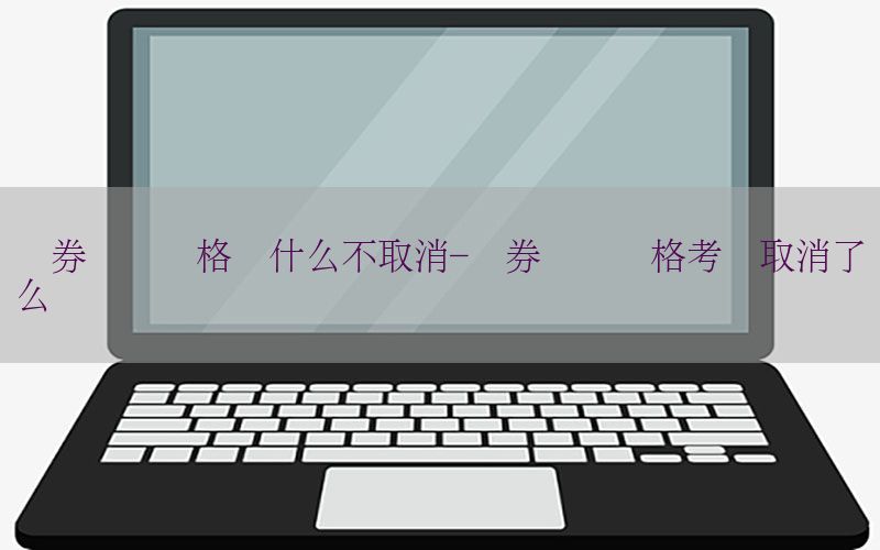 证券从业资格为什么不取消-证券从业资格考试取消了么