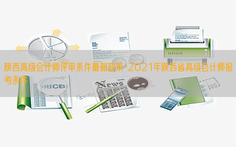 陕西高级会计师评审条件最新政策-2021年陕西省高级会计师报