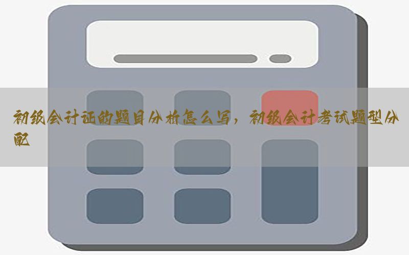 初级会计证的题目分析怎么写，初级会计考试题型分配