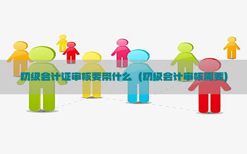 初级会计证审核要带什么（初级会计审核需要）