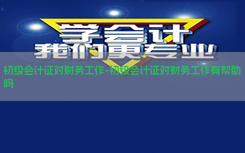 初级会计证对财务工作-初级会计证对财务工作有帮助吗