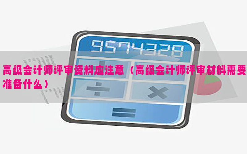 高级会计师评审资料应注意（高级会计师评审材料需要准备什么）