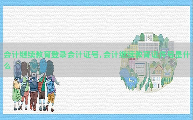 会计继续教育登录会计证号，会计继续教育证件号是什么