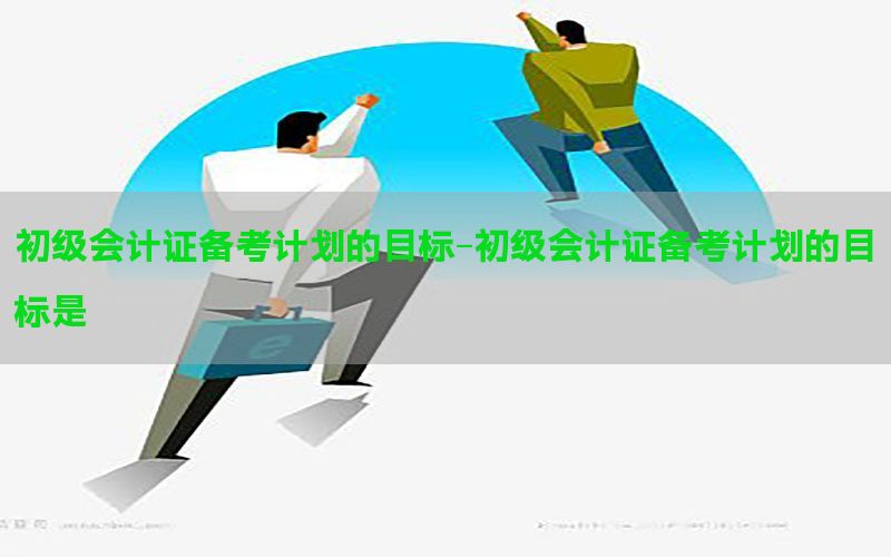 初级会计证备考计划的目标-初级会计证备考计划的目标是