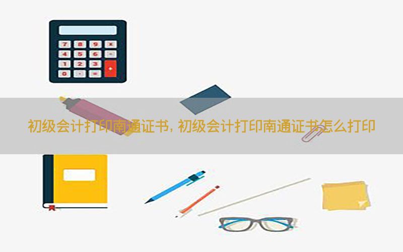 初级会计打印南通证书，初级会计打印南通证书怎么打印