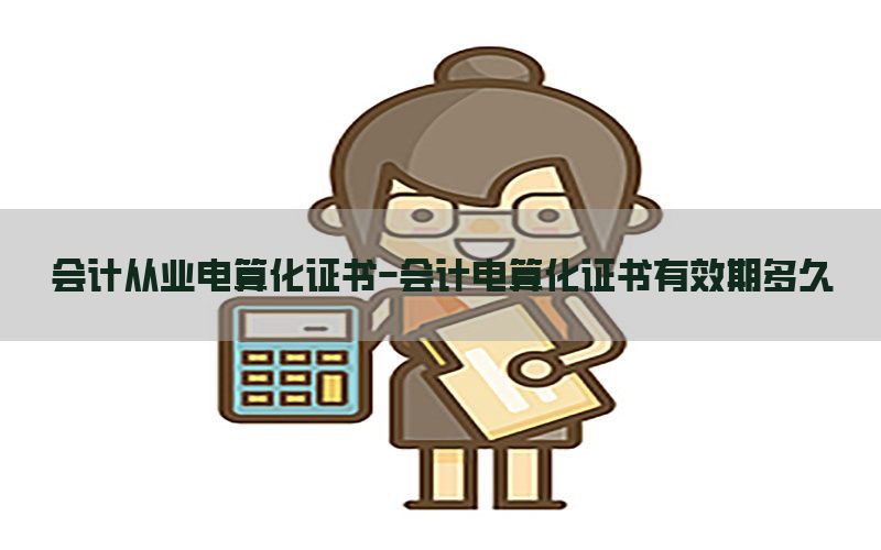 会计从业电算化证书-会计电算化证书有效期多久