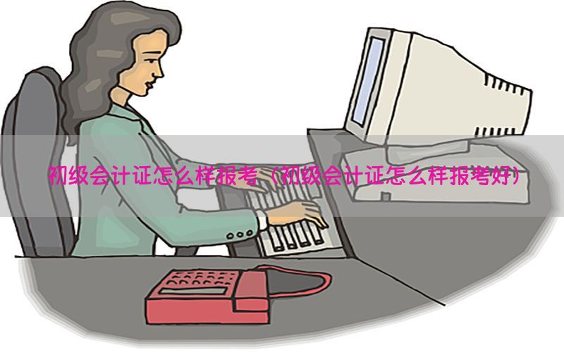 初级会计证怎么样报考（初级会计证怎么样报考好）