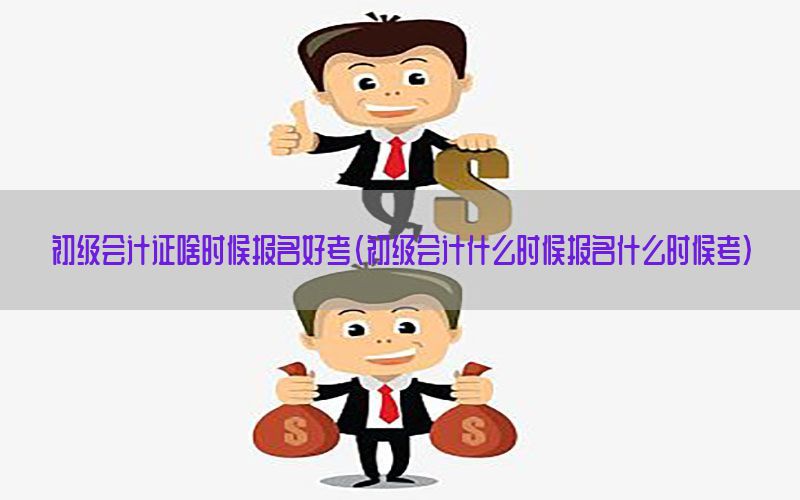 初级会计证啥时候报名好考（初级会计什么时候报名什么时候考）