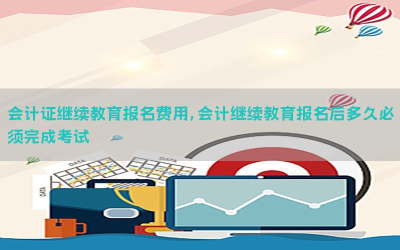 会计证继续教育报名费用，会计继续教育报名后多久必须完成考试