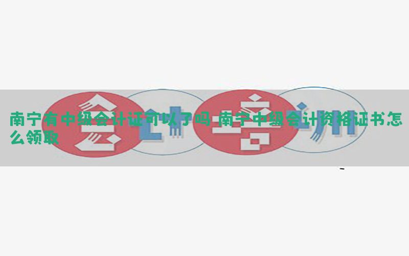 南宁有中级会计证可以了吗，南宁中级会计资格证书怎么领取