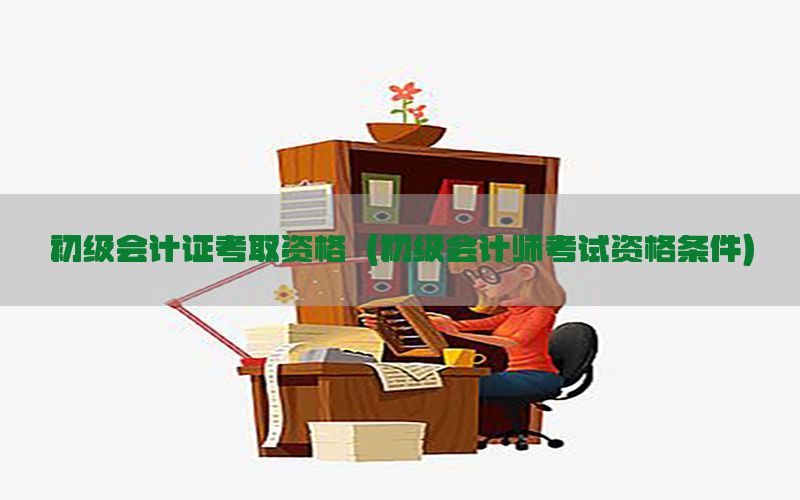 初级会计证考取资格（初级会计师考试资格条件）