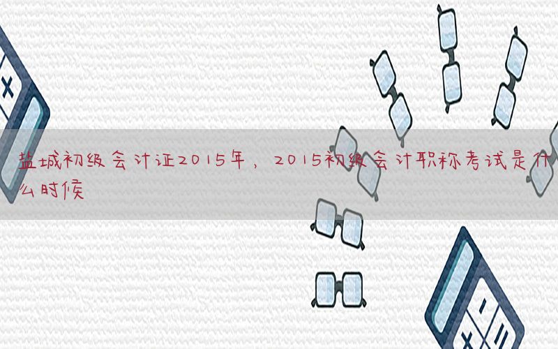 盐城初级会计证2015年，2015初级会计职称考试是什么时候