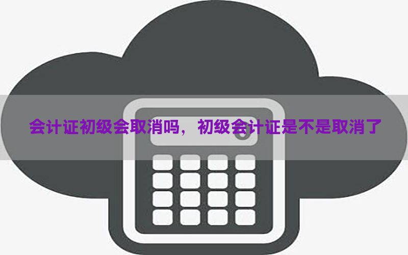 会计证初级会取消吗，初级会计证是不是取消了