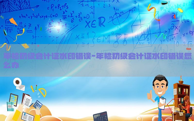 年检初级会计证水印错误-年检初级会计证水印错误怎么办