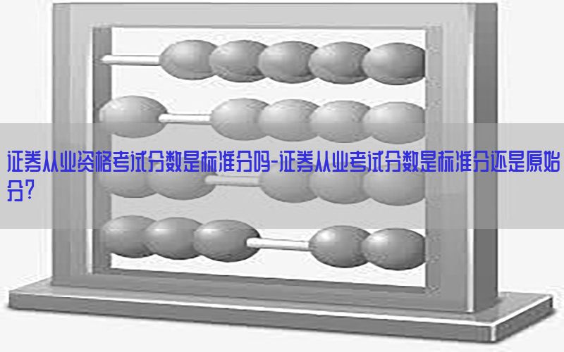 证券从业资格考试分数是标准分吗-证券从业考试分数是标准分还是原始分?