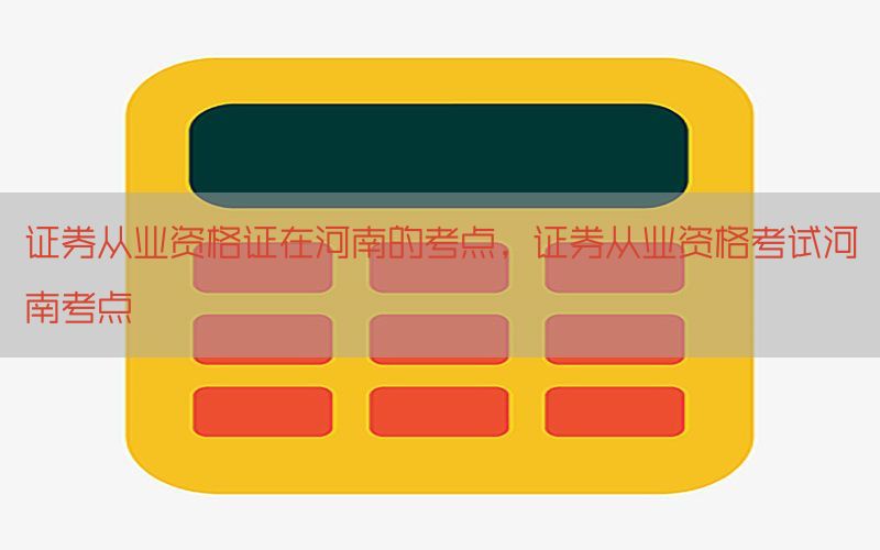 证券从业资格证在河南的考点，证券从业资格考试河南考点