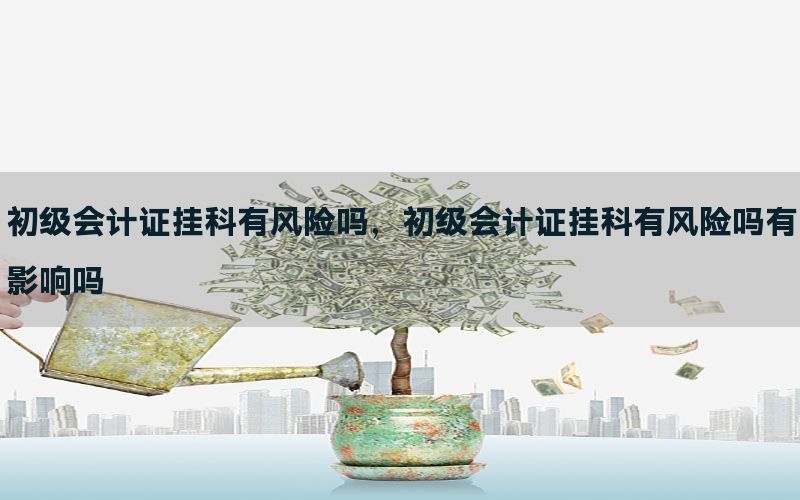 初级会计证挂科有风险吗，初级会计证挂科有风险吗有影响吗