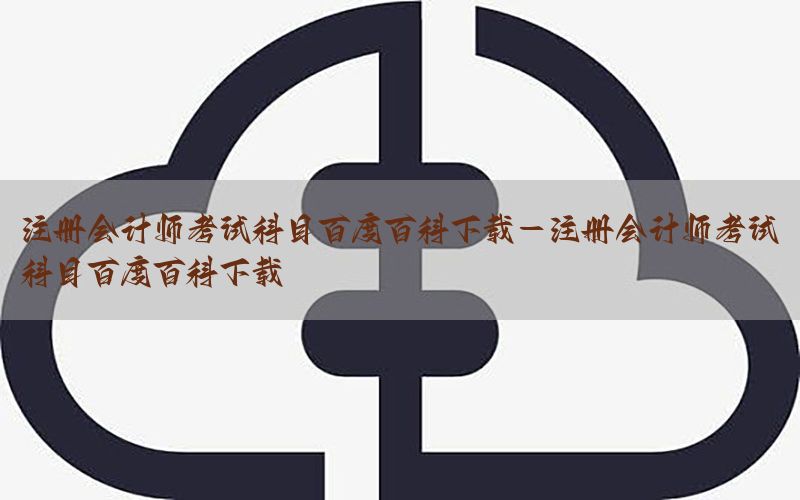 注册会计师考试科目百度百科下载-注册会计师考试科目百度百科下载