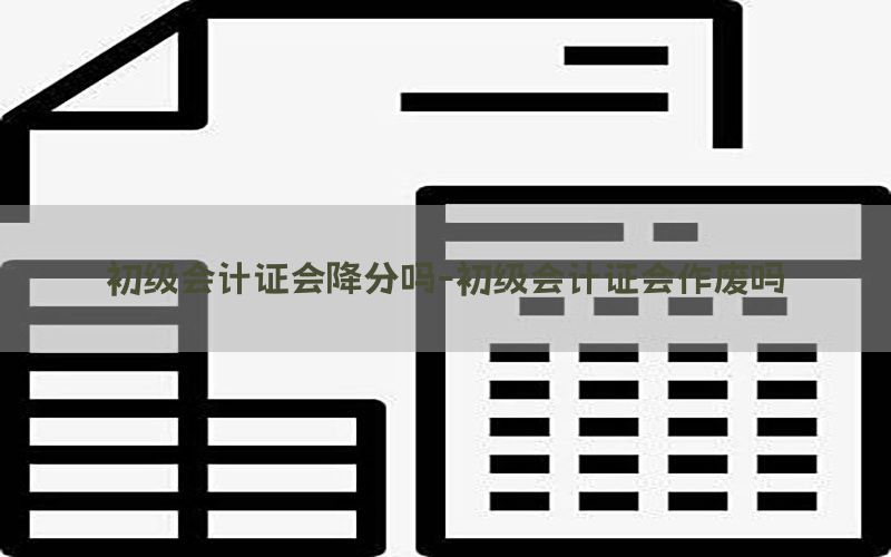初级会计证会降分吗-初级会计证会作废吗