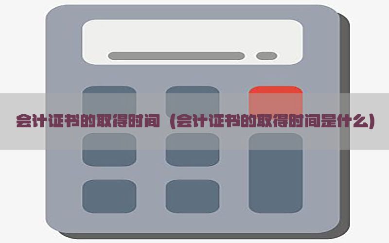 会计证书的取得时间（会计证书的取得时间是什么）