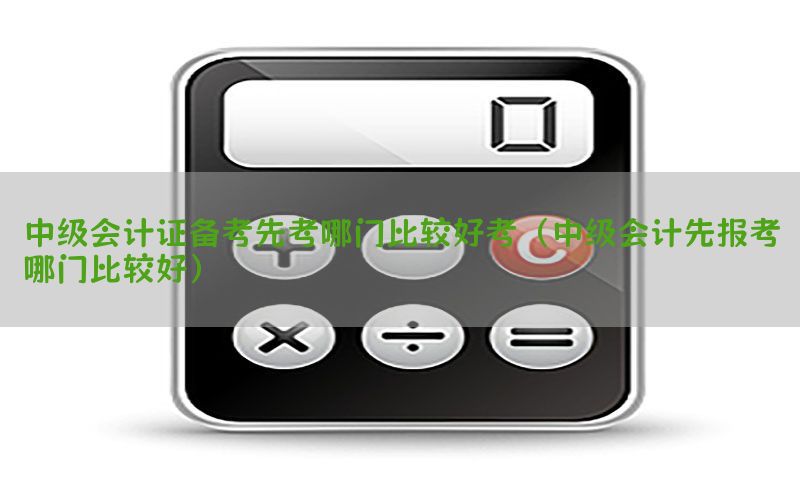 中级会计证备考先考哪门比较好考（中级会计先报考哪门比较好）