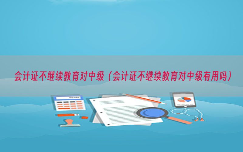 会计证不继续教育对中级（会计证不继续教育对中级有用吗）