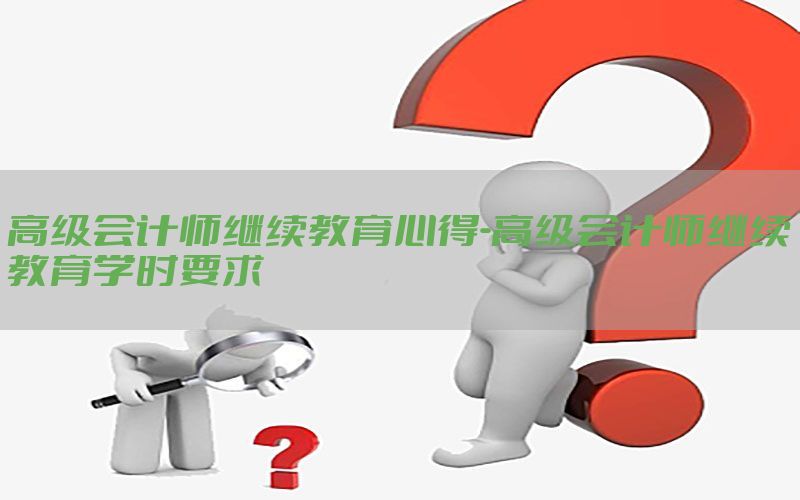 高级会计师继续教育心得-高级会计师继续教育学时要求