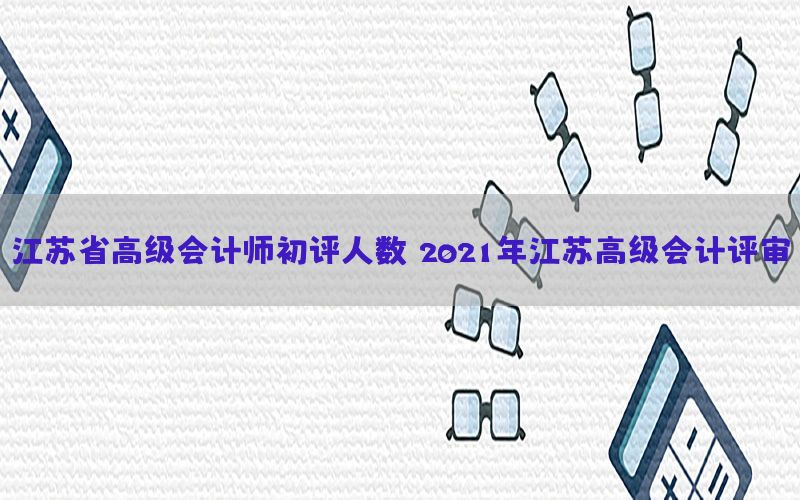 江苏省高级会计师初评人数（2021年江苏高级会计评审）