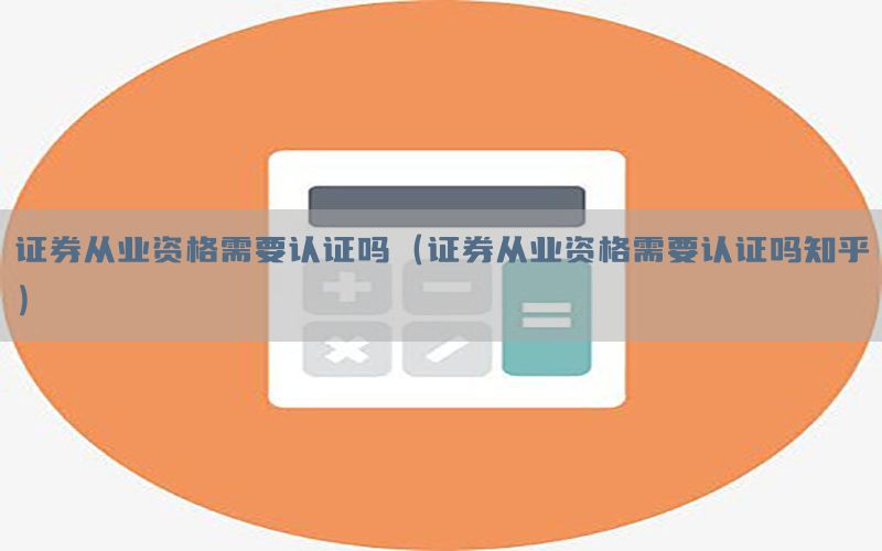 证券从业资格需要认证吗（证券从业资格需要认证吗知乎）