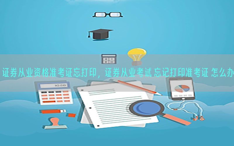 证券从业资格准考证忘打印，证券从业考试 忘记打印准考证 怎么办