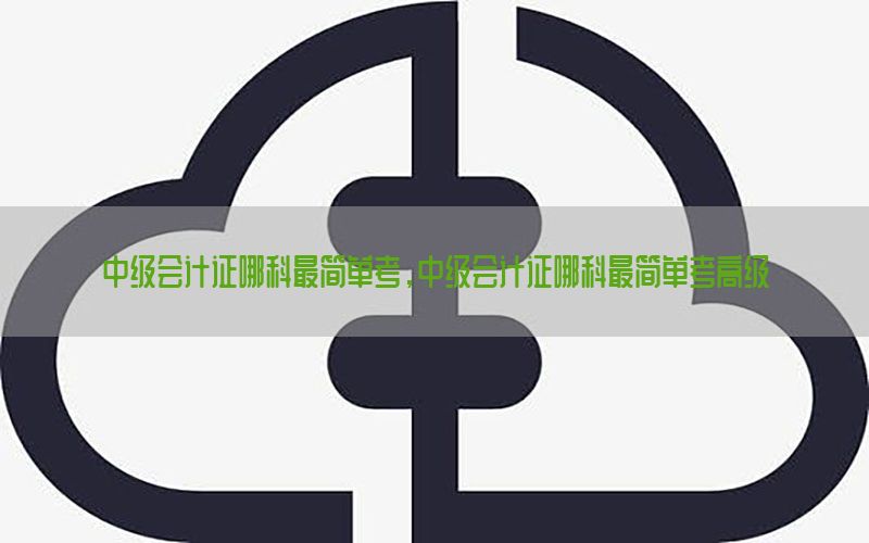 中级会计证哪科最简单考，中级会计证哪科最简单考高级