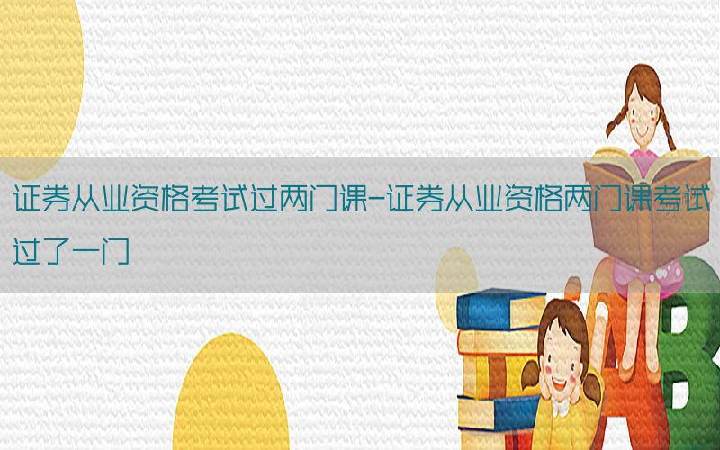 证券从业资格考试过两门课-证券从业资格两门课考试过了一门