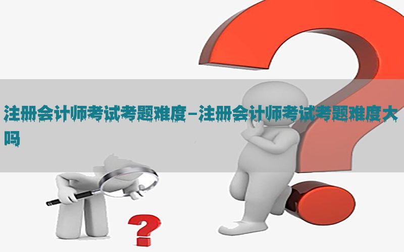 注册会计师考试考题难度-注册会计师考试考题难度大吗