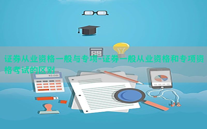 证券从业资格一般与专项-证券一般从业资格和专项资格考试的区别