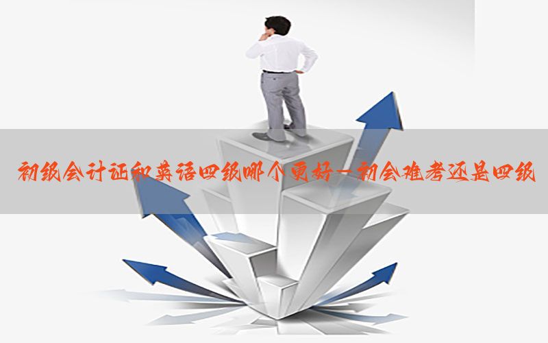 初级会计证和英语四级哪个更好-初会难考还是四级