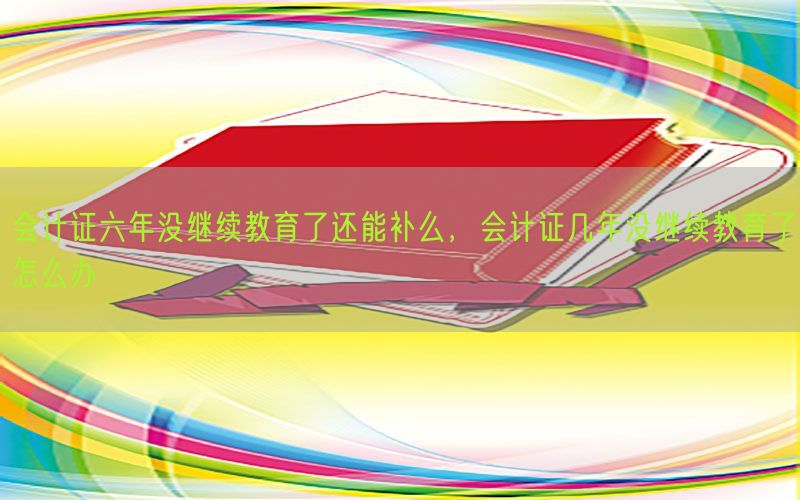 会计证六年没继续教育了还能补么，会计证几年没继续教育了怎么办