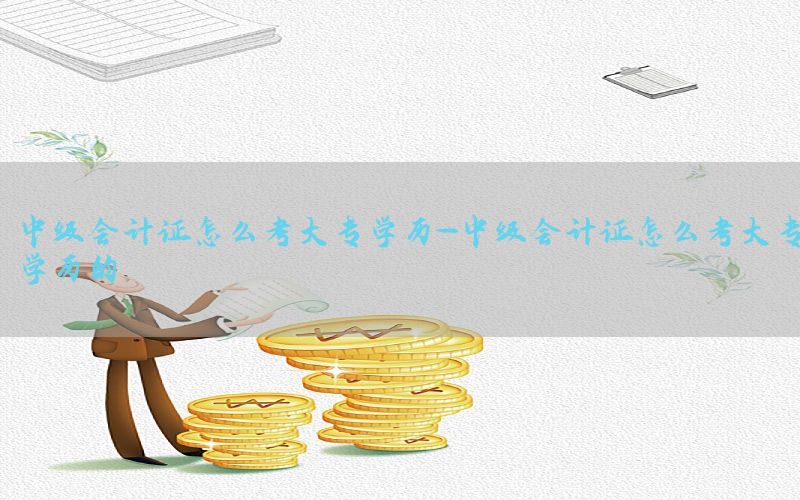 中级会计证怎么考大专学历-中级会计证怎么考大专学历的