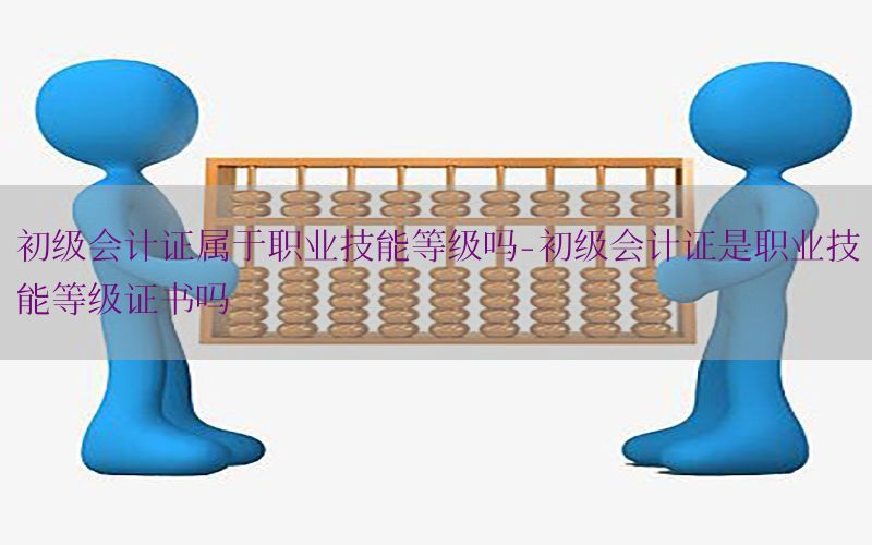 初级会计证属于职业技能等级吗-初级会计证是职业技能等级证书吗