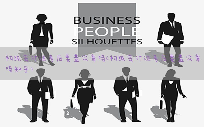 初级会计证考后要盖公章吗（初级会计证考后要盖公章吗知乎）