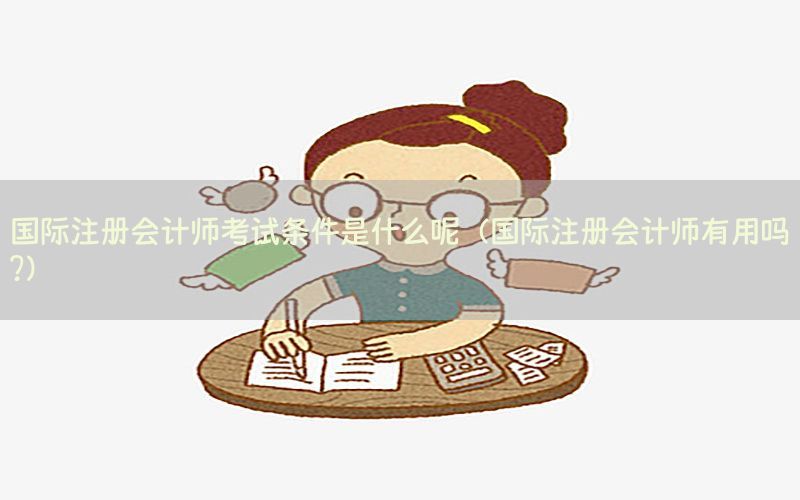 国际注册会计师考试条件是什么呢（国际注册会计师有用吗?）
