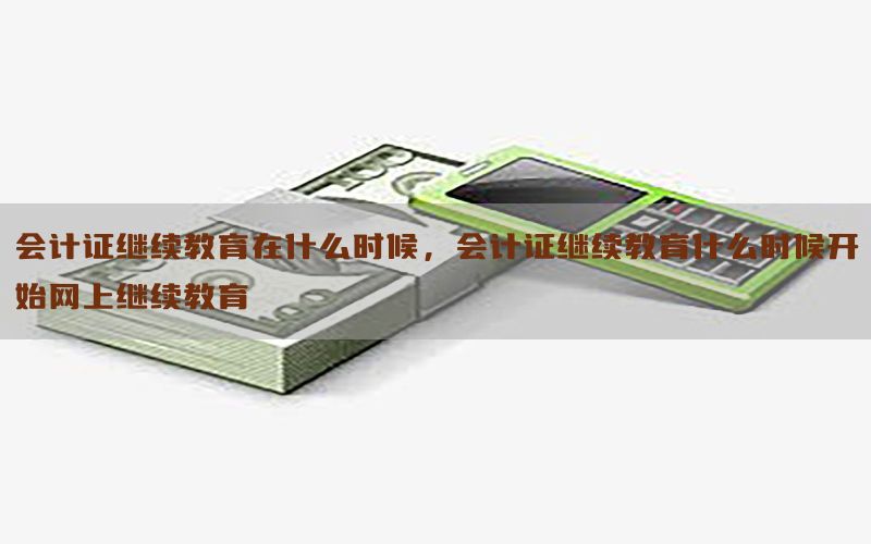 会计证继续教育在什么时候，会计证继续教育什么时候开始网上继续教育