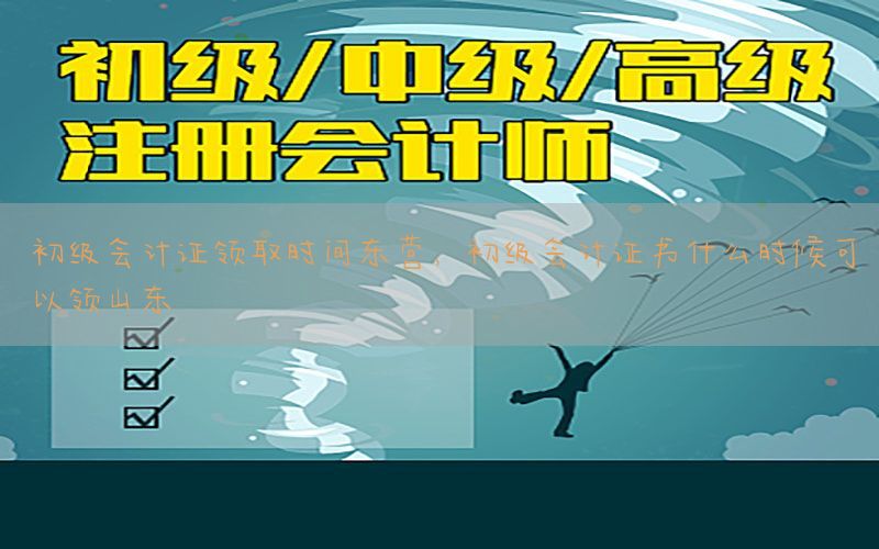 初级会计证领取时间东营，初级会计证书什么时候可以领山东