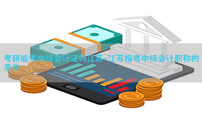 考研能考中级会计证吗江苏-江苏报考中级会计职称的条件