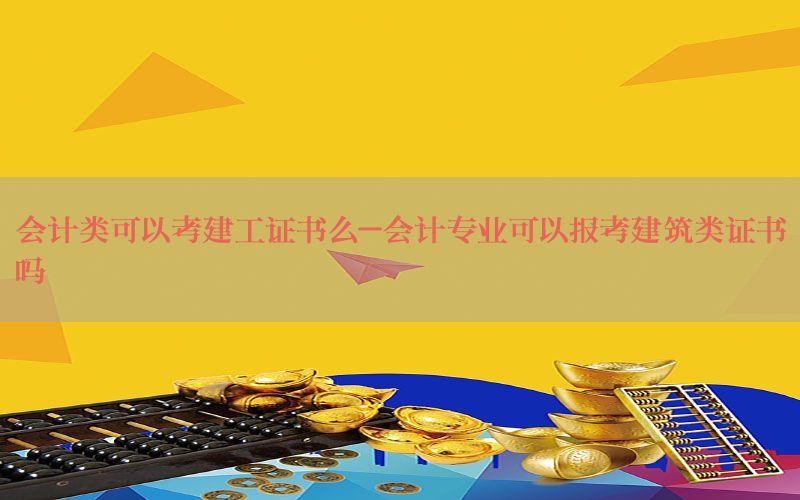 会计类可以考建工证书么-会计专业可以报考建筑类证书吗