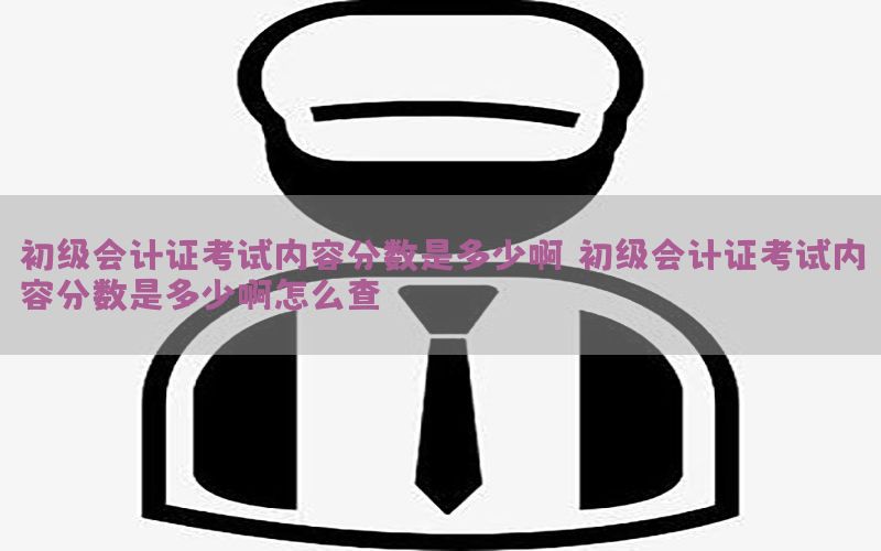初级会计证考试内容分数是多少啊（初级会计证考试内容分数是多少啊怎么查）