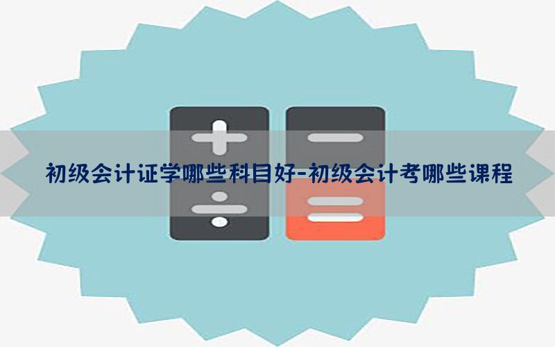 初级会计证学哪些科目好-初级会计考哪些课程