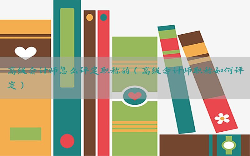 高级会计师怎么评定职称的（高级会计师职称如何评定）